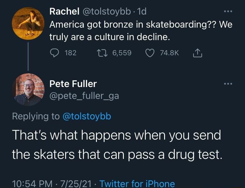 S T o 3 1 W To 5 o o o B0 6 s America got bronze in skateboarding We truly are a culture in decline R FV 16559 Q 748k T Pete Fuller S pete_fuller_ga RETeilale R e NG Le e Y o Thats what happens when you send the skaters that can pass a drug test 1054 PM 72521 Twitter for iPhone