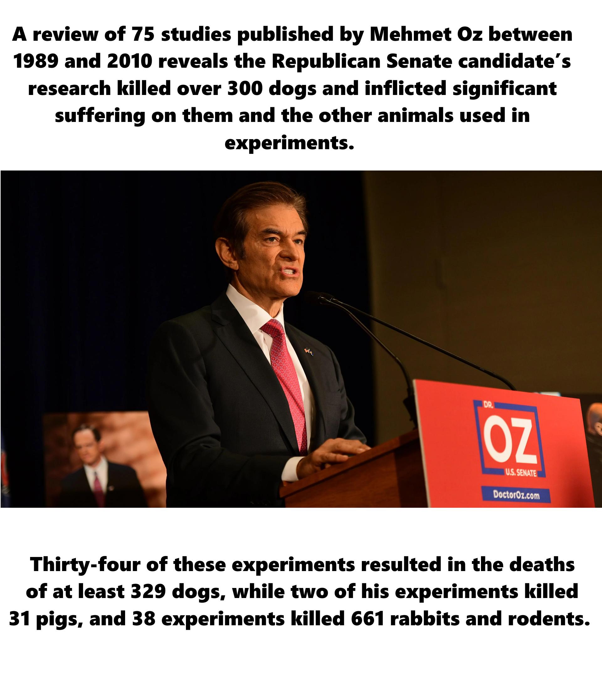 A review of 75 studies published by Mehmet Oz between 1989 and 2010 reveals the Republican Senate candidates research killed over 300 dogs and inflicted significant suffering on them and the other animals used in Thirty four of these experiments resulted in the deaths of at least 329 dogs while two of his experiments killed 31 pigs and 38 experiments killed 661 rabbits and rodents