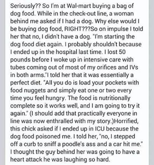 Seriously So Im at Wal mart buying a bag of dog food While in the check out line a woman behind me asked if had a dog Why else would be buying dog food RIGHT2So on impulse told her that no didnt have a dog Im starting the dog food diet again probably shouldnt because ended up in the hospital last time lost 50 pounds before woke up in intensive care with tubes coming out of most of my orifices and 