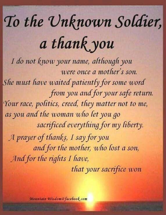 To the Unknown Soldier, a thank you. I do not know your name, although you were once a mother's son. She must have waited patiently for some word from you and for your safe return. Your race, politics, creed, they matter not to me, as you and the woman who let you go sacrificed everything for my liberty. A prayer of thanks, I say for you and for th