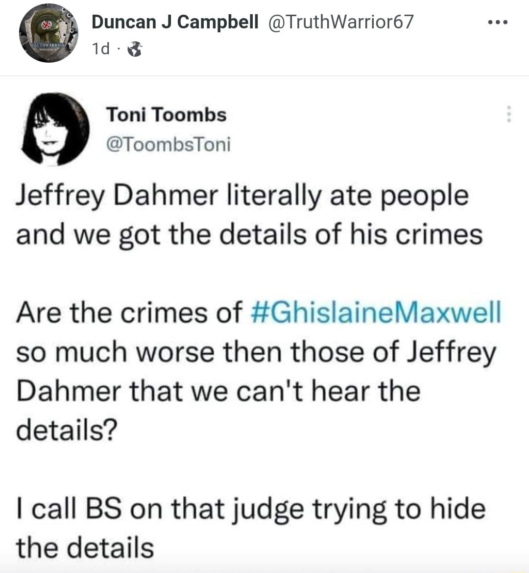 Duncan J Campbell TruthWarrior67 1d Toni Toombs ToombsToni Jeffrey Dahmer literally ate people and we got the details of his crimes Are the crimes of GhislaineMaxwell so much worse then those of Jeffrey Dahmer that we cant hear the details call BS on that judge trying to hide the details