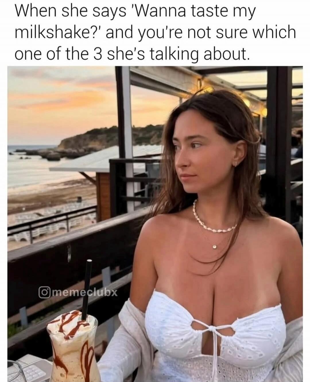 When she says 'Wanna taste my milkshake?' and you're not sure which one of the 3 she's talking about.