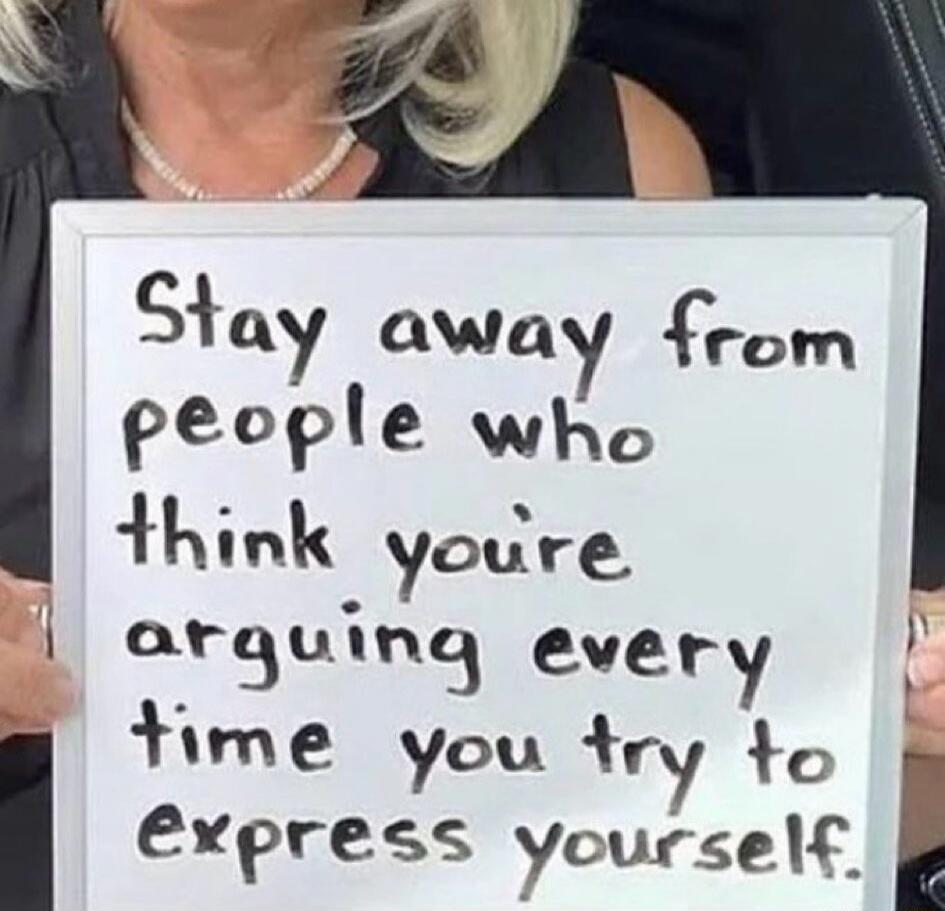 Stay away from people who think you're arguing every time you try to express yourself.