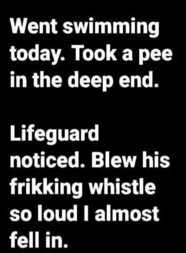 Went swimming today. Took a pee in the deep end.
Lifeguard noticed. Blew his frikking whistle so loud I almost fell in.