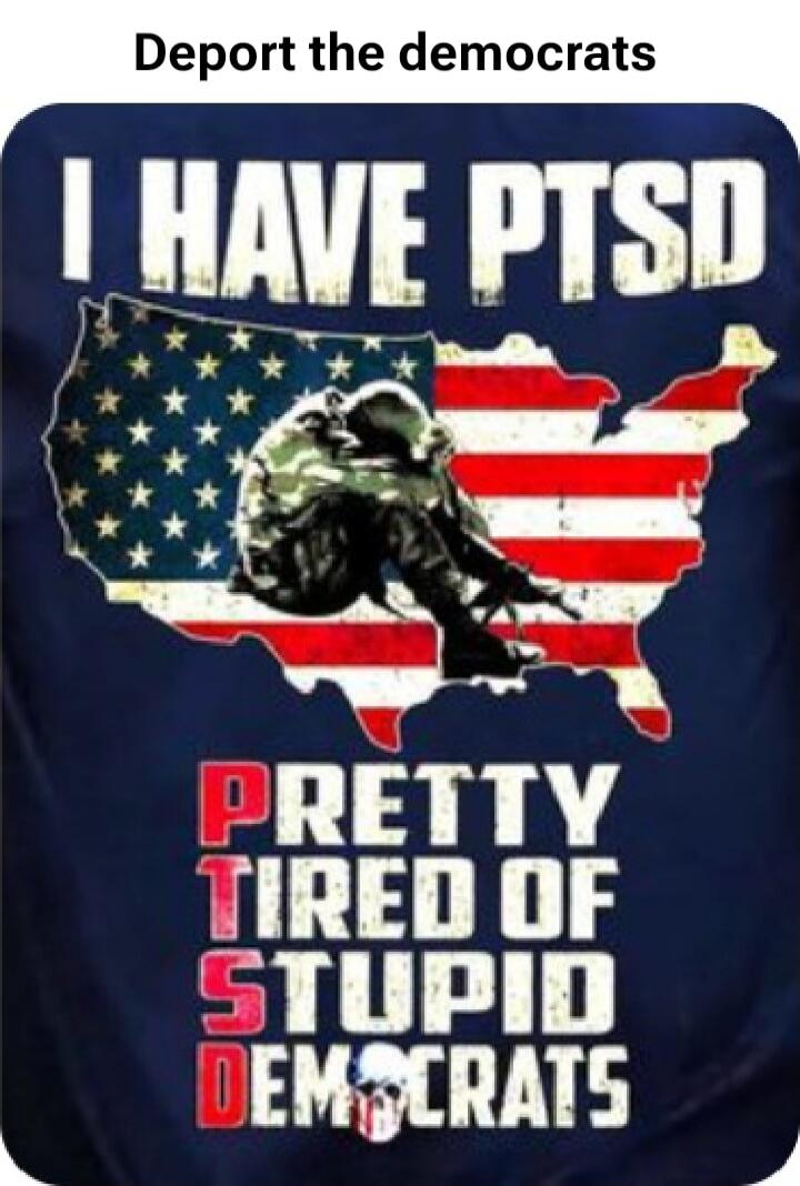 Deport the democrats
I HAVE PTSD
PRETTY TIRED OF STUPID DEMOCRATS