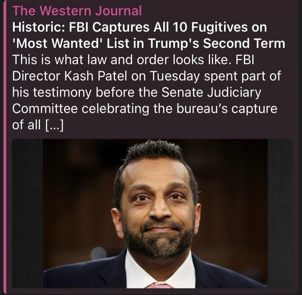 The Western Journal Historic: FBI Captures All 10 Fugitives on 'Most Wanted' List in Trump's Second Term This is what law and order looks like. FBI Director Kash Patel on Tuesday spent part of his testimony before the Senate Judiciary Committee celebrating the bureau's capture of all [...]