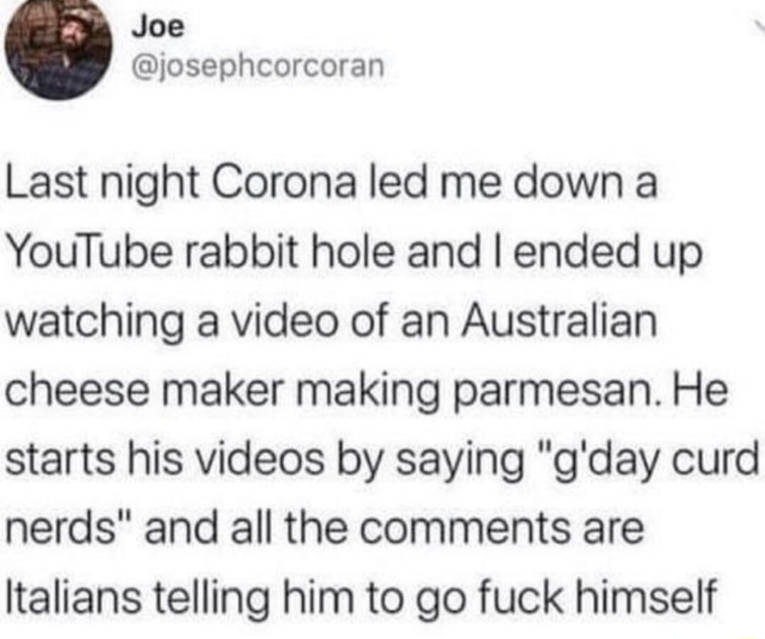 Joe josephcorcoran Last night Corona led me down a YouTube rabbit hole and ended up watching a video of an Australian cheese maker making parmesan He starts his videos by saying gday curd nerds and all the comments are Italians telling him to go fuck himself