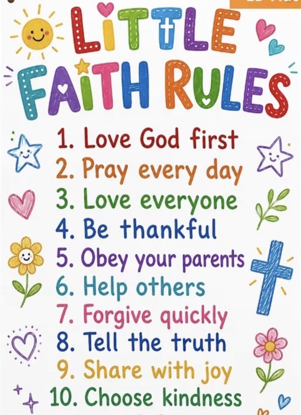 LITTLE FAITH RULES
1. Love God first
2. Pray every day
3. Love everyone
4. Be thankful
5. Obey your parents
6. Help others
7. Forgive quickly
8. Tell the truth
9. Share with joy
10. Choose kindness