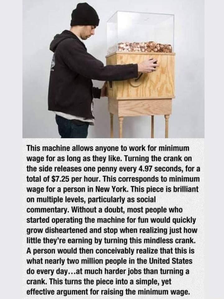 I This machine allows anyone to work for minimum wage for as long as they like Turning the crank on the side releases one penny every 497 seconds for a total of 725 per hour This corresponds to minimum wage for a person in New York This piece is brilliant on multiple levels particularly as social commentary Without a doubt most people who started operating the machine for fun would quickly grow di