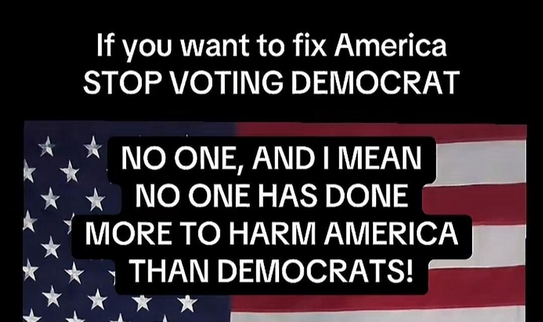 If you want to fix America STOP VOTING DEMOCRAT NO ONE, AND I MEAN NO ONE HAS DONE MORE TO HARM AMERICA THAN DEMOCRATS!