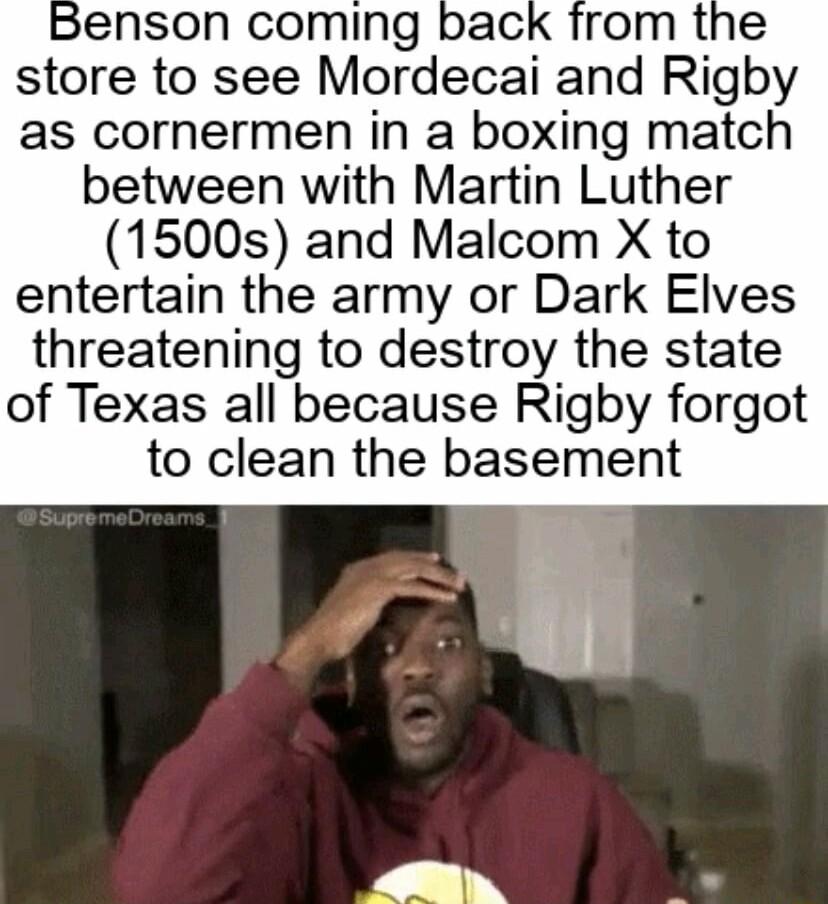 Benson coming store to see Mordecai and Rigby as cornermen in a boxing match between with Martin Luther 1500s and Malcom X to entertain the army or Dark Elves threatening to destroy the state of Texas all because Rigby forgot to clean the basement