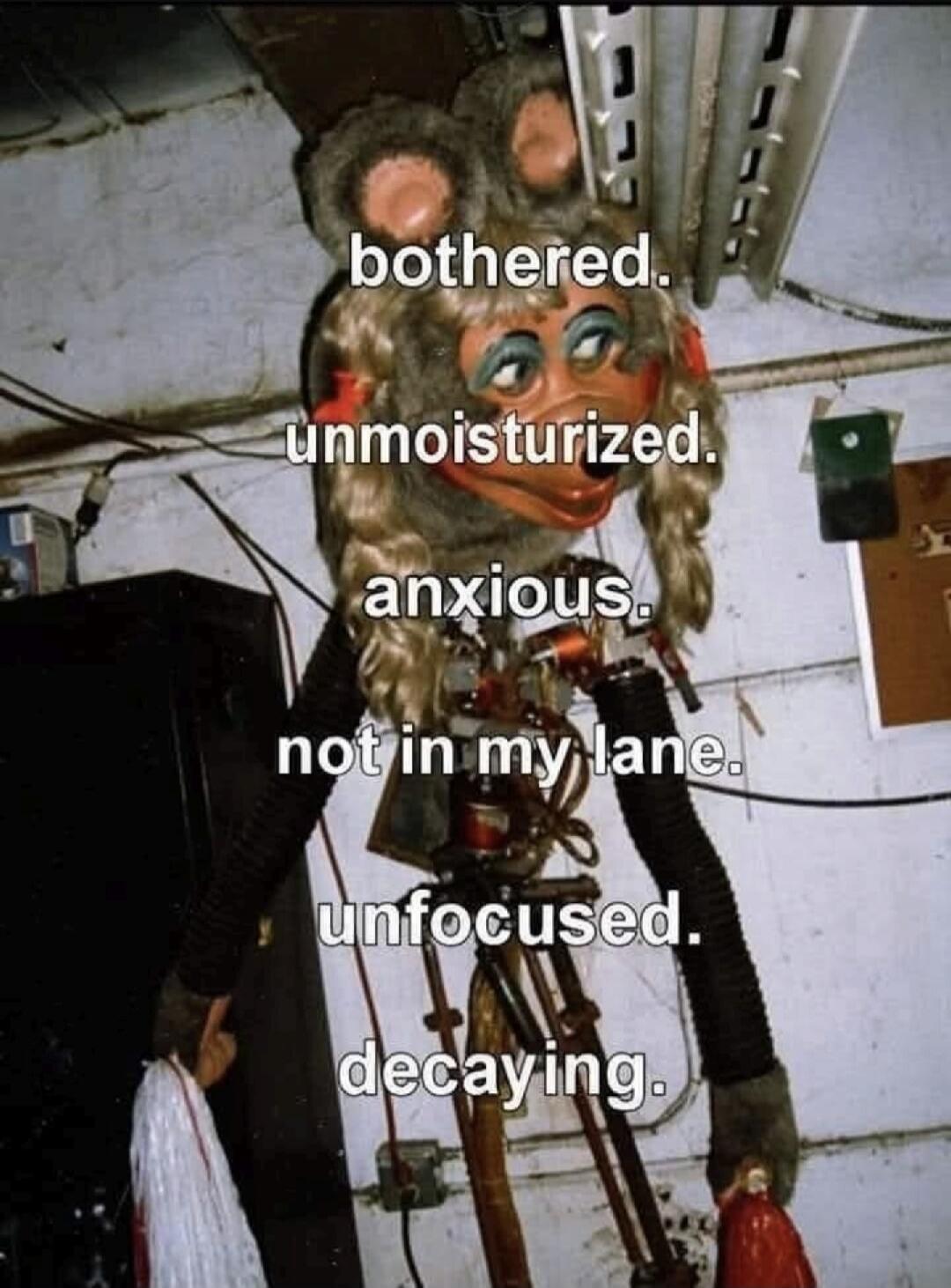 bothered. unmoisturized. anxious. not in my lane. unfocused. decaying.