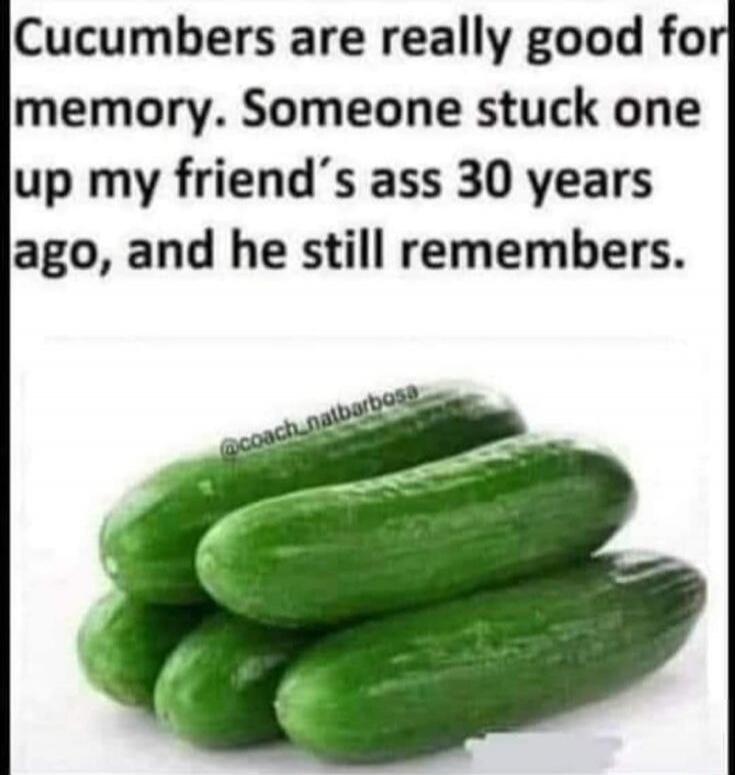 Cucumbers are really good for memory. Someone stuck one up my friend's ass 30 years ago, and he still remembers.