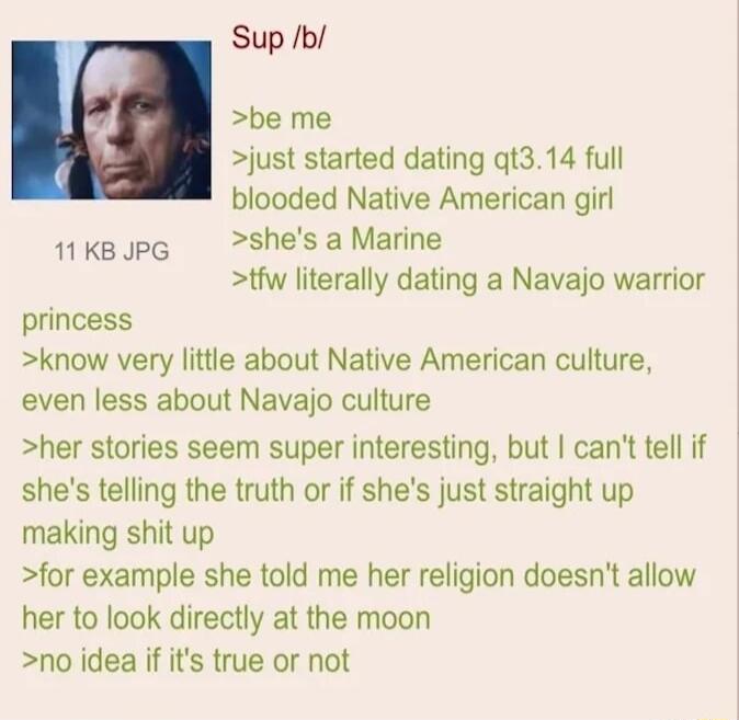 Sup b be me just started dating qt314 full blooded Native American girl 1Kopg shesaMarine tfw literally dating a Navajo warrior princess know very little about Native American culture even less about Navajo culture her stories seem super interesting but cant tell if shes telling the truth or if shes just straight up making shit up for example she told me her religion doesnt allow her to look direc