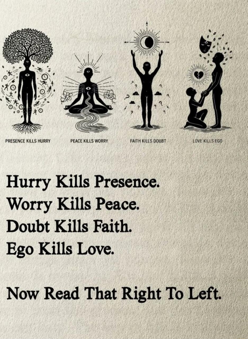 Presence kills hurry
Peace kills worry
Faith kills doubt
Love kills ego
Now Read That Right To Left.

Hurry Kills Presence. 
Worry Kills Peace. 
Doubt Kills Faith. 
Ego Kills Love.