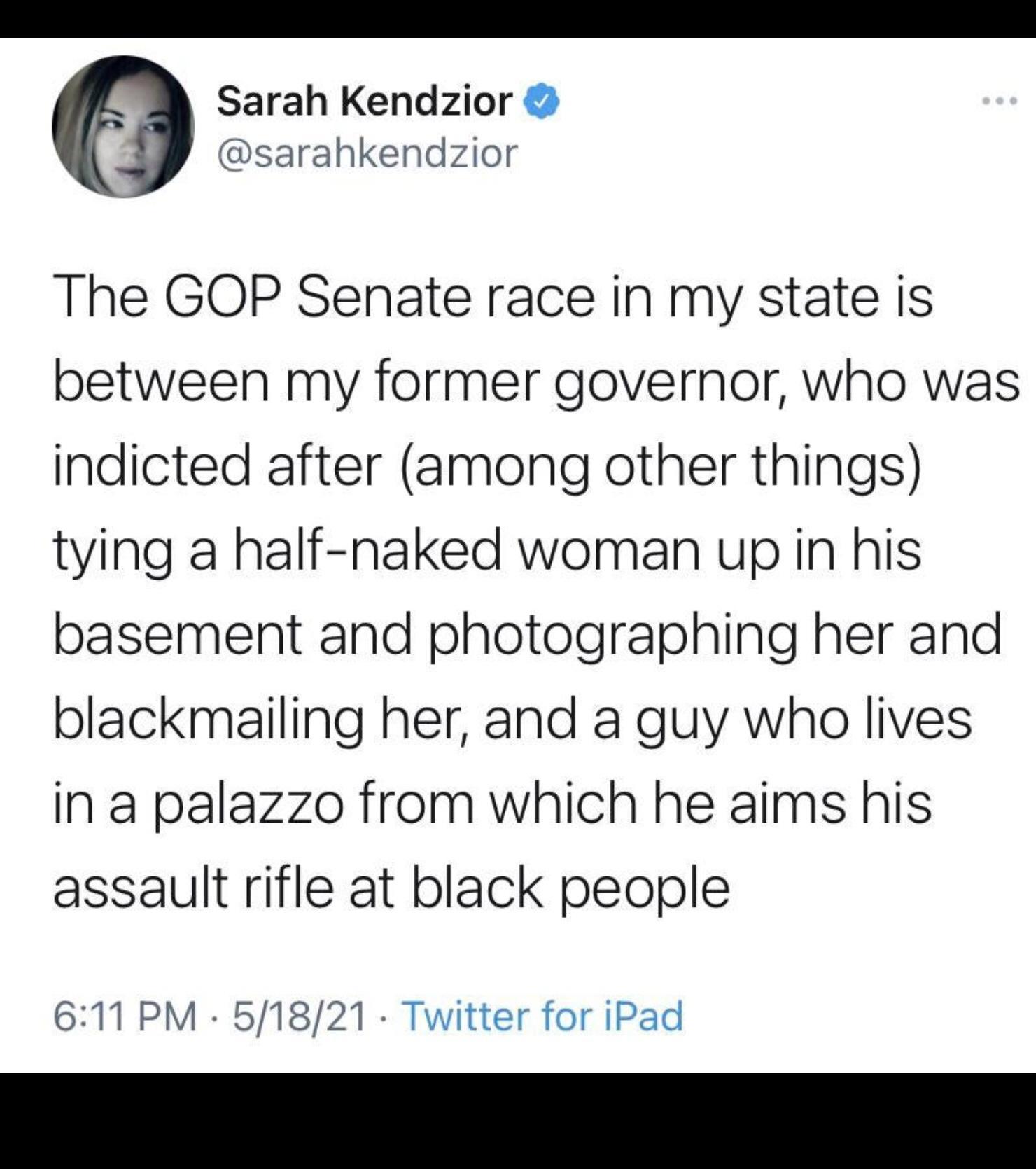 Sarah Kendzior sarahkendzior The GOP Senate race in my state is between my former governor who was indicted after among other things tying a half naked woman up in his basement and photographing her and blackmailing her and a guy who lives in a palazzo from which he aims his assault rifle at black people 611 PM 51821 Twitter for iPad