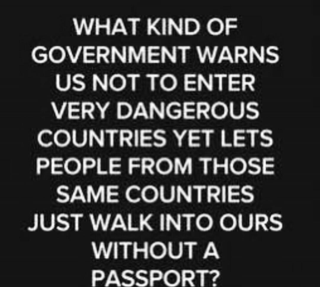 WHAT KIND OF GOVERNMENT WARNS US NOT TO ENTER VERY DANGEROUS COUNTRIES YET LETS PEOPLE FROM THOSE SAME COUNTRIES JUST WALK INTO OURS WITHOUT A PASSPORT?