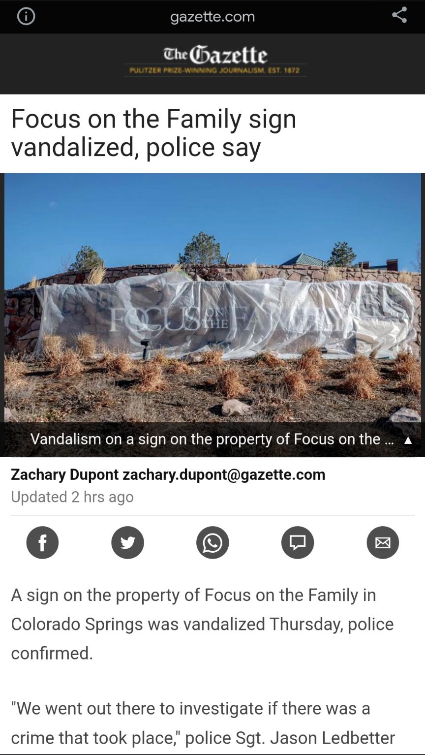e Gazette Focus on the Family sign vandalized police say Vandalism on a sign on the property of Focus on the Zachary Dupan zachary dupontgazettecom Updated 2 hi 00 A sign on the property of Focus on the Family in Colorado Springs was vandalized Thursday police confirmed We went out there to investigate if there was a crime that took place police Sgt Jason Ledbetter
