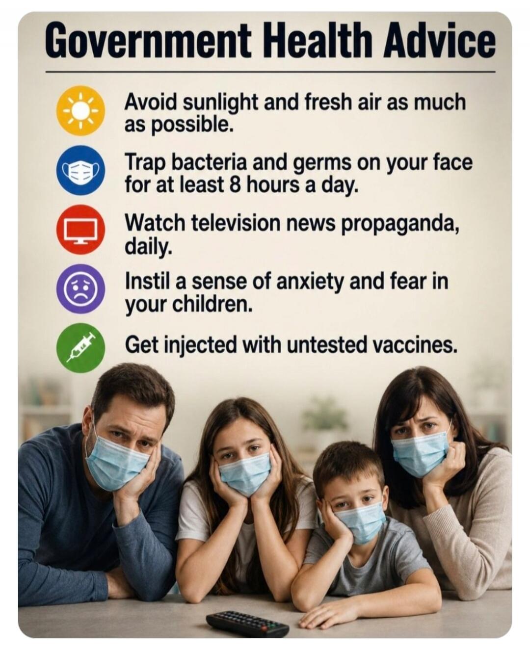 Government Health Advice. Avoid sunlight and fresh air as much as possible. Trap bacteria and germs on your face for at least 8 hours a day. Watch television news propaganda, daily. Instill a sense of anxiety and fear in your children. Get injected with untested vaccines.