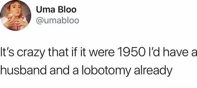 Uma Bloo umabloo Its crazy that if it were 1950 Id have a husband and a lobotomy already