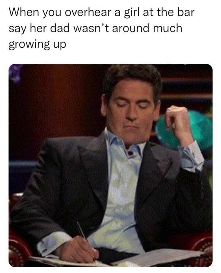 When you overhear a girl at the bar say her dad wasnt around much growing up