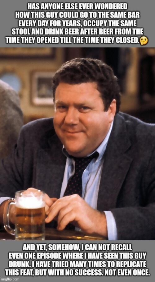 HAS ANYONE ELSE EVER WONDERED HOW THIS GUY COULD GO TO THE SAME BAR EVERY DAY FOR YEARS, OCCUPY THE SAME STOOL AND DRINK BEER AFTER BEER FROM THE TIME THEY OPENED TILL THE TIME THEY CLOSED. AND YET, SOMEHOW, I CAN NOT RECALL EVEN ONE EPISODE WHERE I HAVE SEEN THIS GUY DRUNK. I HAVE TRIED MANY TIMES TO REPLICATE THIS FEAT, BUT WITH NO SUCCESS. NOT E