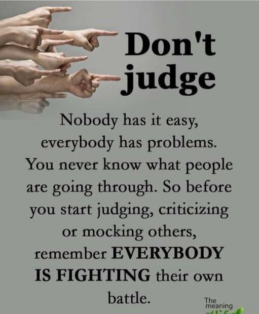Don't judge
Nobody has it easy, everybody has problems.
You never know what people are going through. So before you start judging, criticizing or mocking others, remember EVERYBODY IS FIGHTING their own battle.