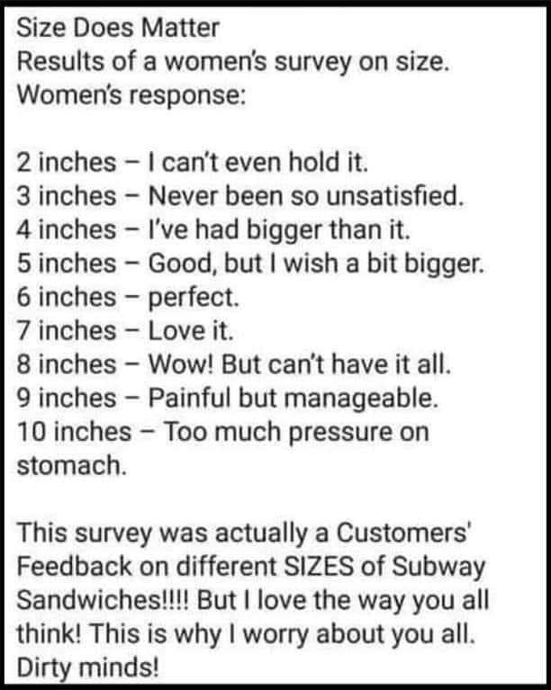 Size Does Matter Results of a womens survey on size Womens response 2 inches cant even hold it 3 inches Never been so unsatisfied 4 inches Ive had bigger than it 5inches Good but wish a bit bigger 6 inches perfect 7 inches Love it 8 inches Wow But cant have it all 9 inches Painful but manageable 10 inches Too much pressure on stomach This survey was actually a Customers Feedback on different SIZES