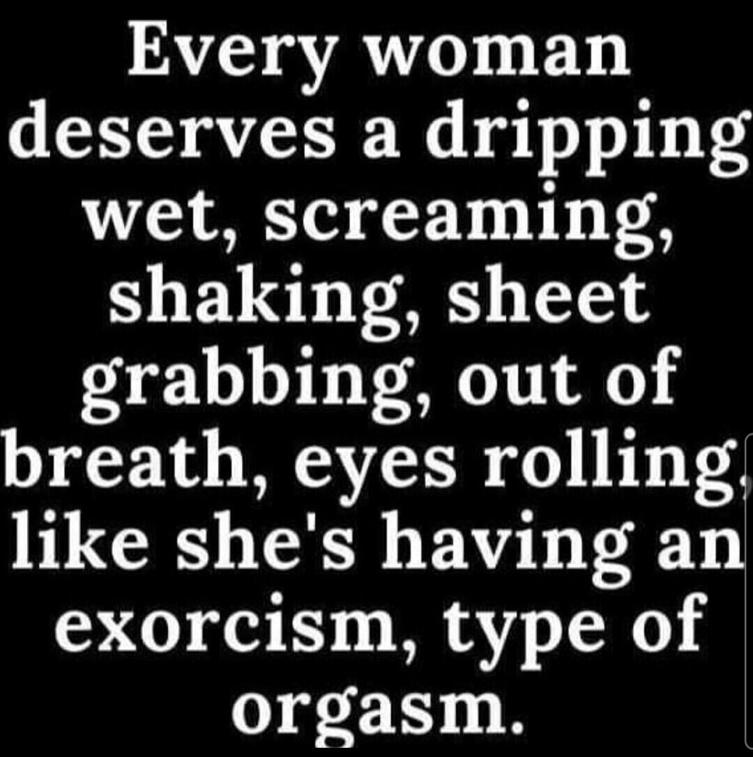 Every woman deserves a dripping wet, screaming, shaking, sheet grabbing, out of breath, eyes rolling like she's having an exorcism, type of orgasm.
