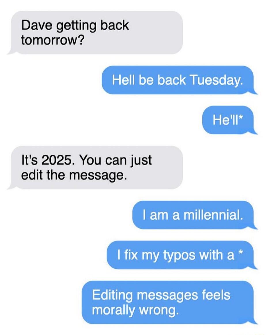 Dave getting back tomorrow? Hell be back Tuesday. He'll* It's 2025. You can just edit the message. I am a millennial. I fix my typos with a * Editing messages feels morally wrong.