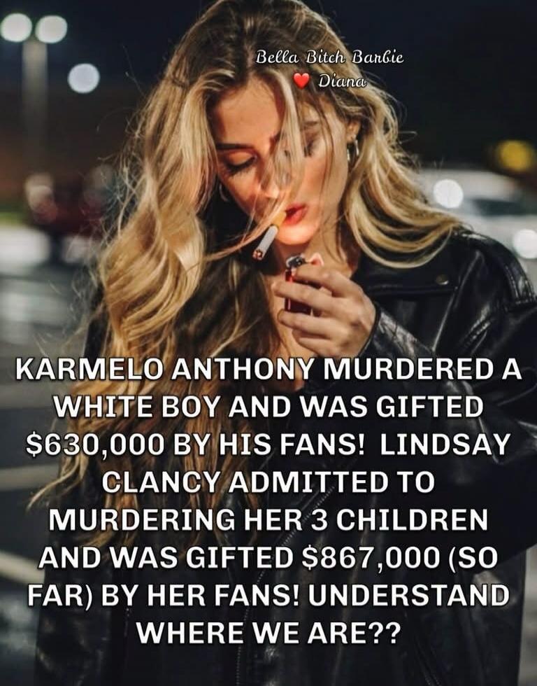 Bella Bitch Barbie ❤️ Diana KARMELO ANTHONY MURDERED A WHITE BOY AND WAS GIFTED $630,000 BY HIS FANS! LINDSAY CLANCY ADMITTED TO MURDERING HER 3 CHILDREN AND WAS GIFTED $867,000 (SO FAR) BY HER FANS! UNDERSTAND WHERE WE ARE??