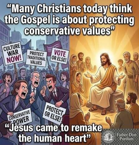Many Christians today think the Gospel is about protecting conservative values. CULTURE WAR NOW! PROTECT TRADITIONAL VALUES. VOTE OR ELSE! CONSERVATIVE POWER. PROTECT OR ELSE! Jesus came to remake the human heart. Father Don Purdum.