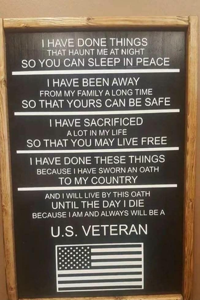 I HAVE DONE THINGS THAT HAUNT ME AT NIGHT SO YOU CAN SLEEP IN PEACE. I HAVE BEEN AWAY FROM MY FAMILY A LONG TIME SO THAT YOURS CAN BE SAFE. I HAVE SACRIFICED A LOT IN MY LIFE SO THAT YOU MAY LIVE FREE. I HAVE DONE THESE THINGS BECAUSE I HAVE SWORN AN OATH TO MY COUNTRY AND I WILL LIVE BY THIS OATH UNTIL THE DAY I DIE BECAUSE I AM AND ALWAYS WILL BE