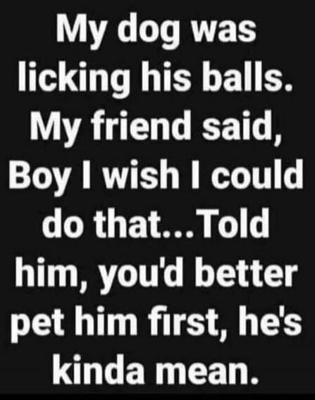 My dog was licking his balls. My friend said, Boy I wish I could do that... Told him, you'd better pet him first, he's kinda mean.