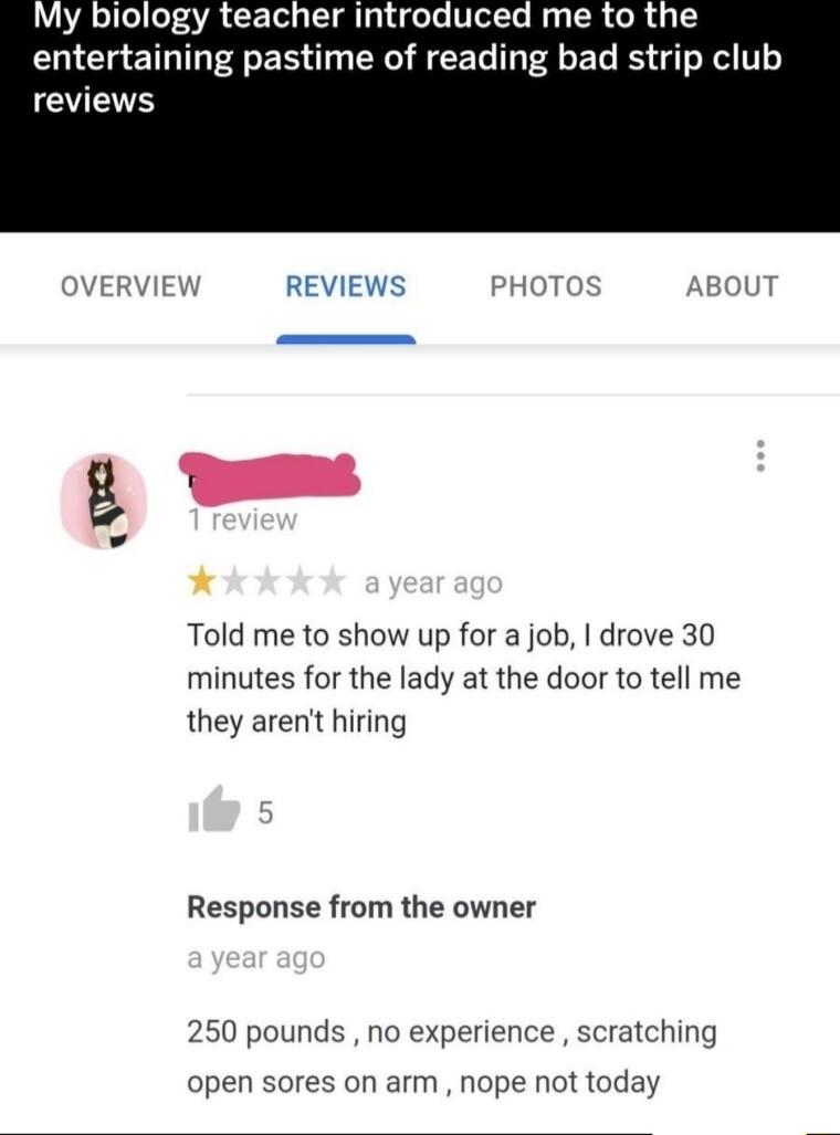 My biology teacher introduced me to the entertaining pastime of reading bad strip club EES VERVIEW REVIEWS PHOTOS AB Told me to show up for a job drove 30 minutes for the lady at the door to tell me they arent hiring Response from the owner 250 pounds no experience scratching open sores on arm nope not today