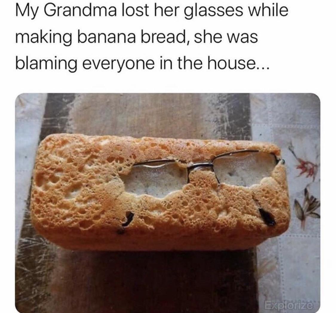 My Grandma lost her glasses while making banana bread she was blaming everyone in the house