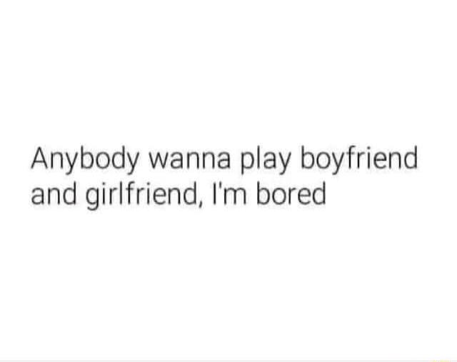 Anybody wanna play boyfriend and girlfriend Im bored