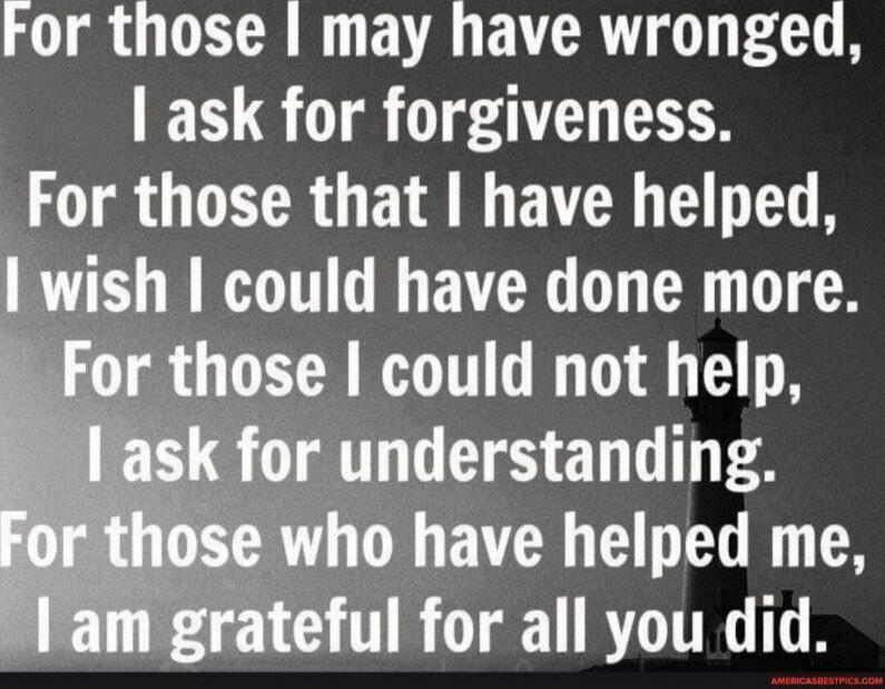 For those I may have wronged, I ask for forgiveness. For those that I have helped, I wish I could have done more. For those I could not help, I ask for understanding. For those who have helped me, I am grateful for all you did.