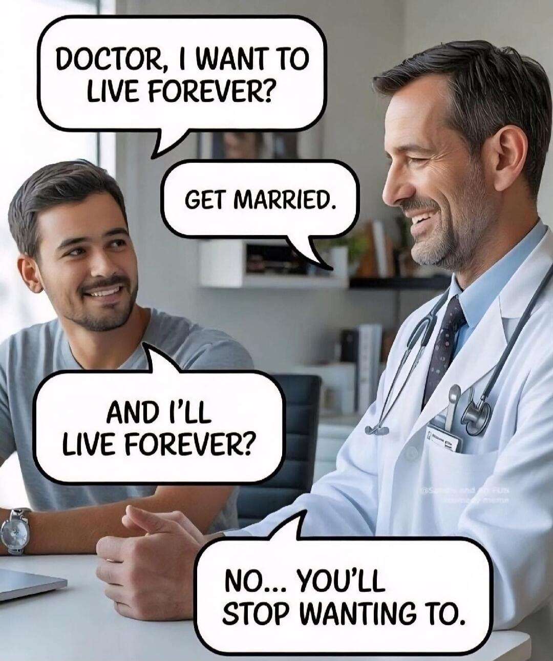 DOCTOR, I WANT TO LIVE FOREVER?
GET MARRIED.
AND I’LL LIVE FOREVER?
NO... YOU’LL STOP WANTING TO.
