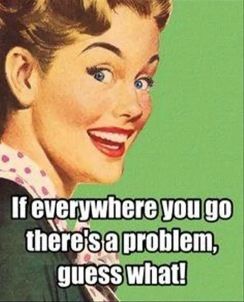 If everywhere you go there's a problem, guess what!