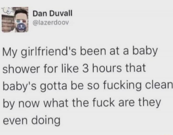 My girlfriend's been at a baby shower for like 3 hours that baby's gotta be so fucking clean by now what the fuck are they even doing