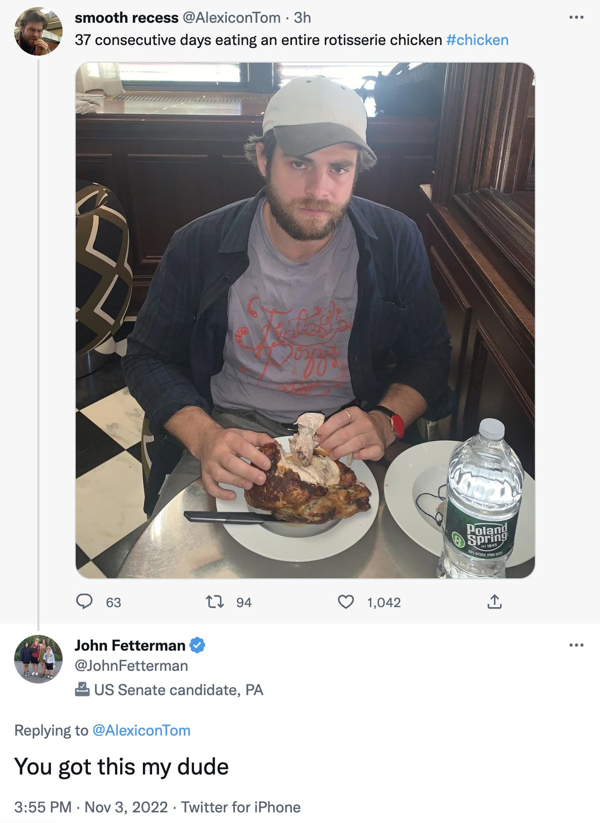 smooth recess AlexiconTom 3h 37 consecutive days eating an entire rotisserie chicken fcicker O e 0 e 100 a John Fetterman lohnFetterman Us Senate candidate PA Replying to AlexiconTom You got this my dude 355 PM Nov 3 2022 Twitter for Phone
