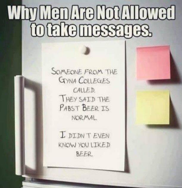 Why Men Are Not Allowed to take messages. Someone from the Gyna Colleges called. They said the pabst beer is normal. I didn't even know you liked beer