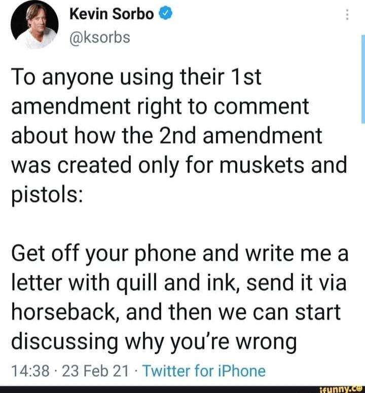 a Kevin Sorbo ksorbs To anyone using their 1st amendment right to comment about how the 2nd amendment was created only for muskets and pistols Get off your phone and write me a letter with quill and ink send it via horseback and then we can start discussing why youre wrong 1438 23 Feb 21 Twitter for iPhone