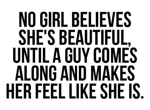 NO GIRL BELIEVES SHES BEAUTIFUL UNTIL A GUY COMES ALONG AND MAKES HER FEEL LIKE SHE IS