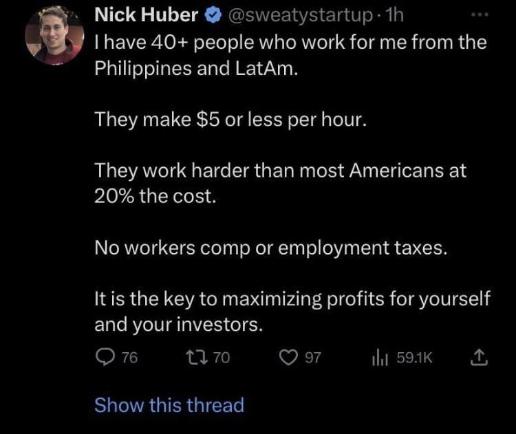 Nick Huber sweatystartup 1h v I have 40 people who work for me from the Philippines and LatAm They make 5 or less per hour They work harder than most Americans at 20 the cost No workers comp or employment taxes Itis the key to maximizing profits for yourself and your investors k i vi 14 hsotK BUCRGTERGIEEL