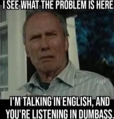 I SEE WHAT THE PROBLEM IS HERE
I'M TALKING IN ENGLISH, AND YOU'RE LISTENING IN DUMBASS.