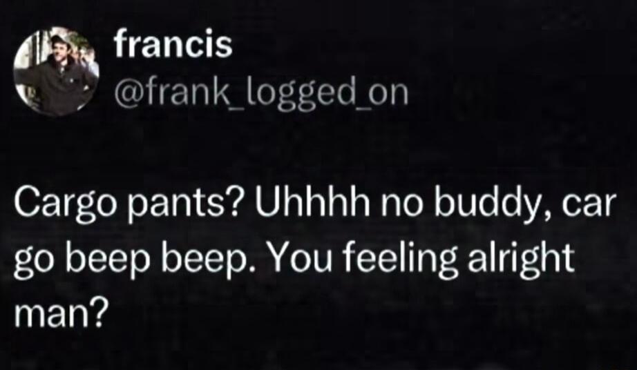 francis v frank_logged on Cargo pants Uhhhh no buddy car go beep beep You feeling alright INELYe