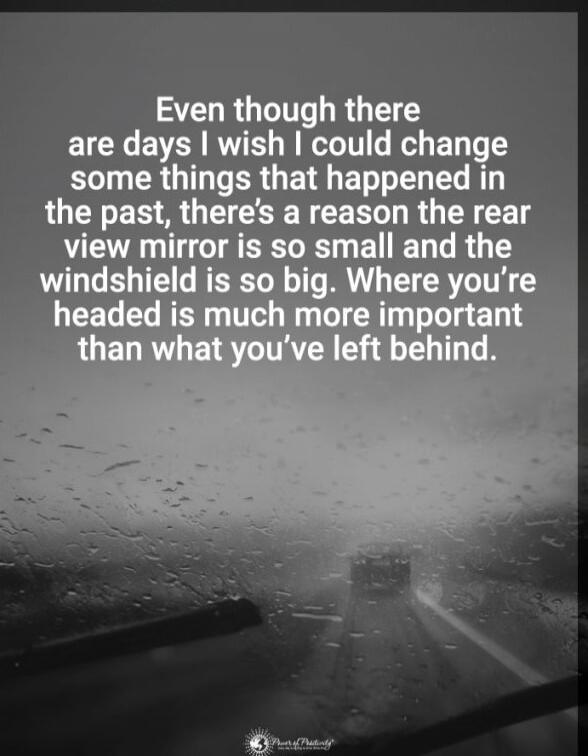 Even though there are days I wish I could change some things that happened in the past, there's a reason the rear view mirror is so small and the windshield is so big. Where you're headed is much more important than what you've left behind.
