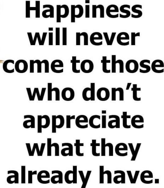 Happiness will never come to those who dont appreciate what they already have